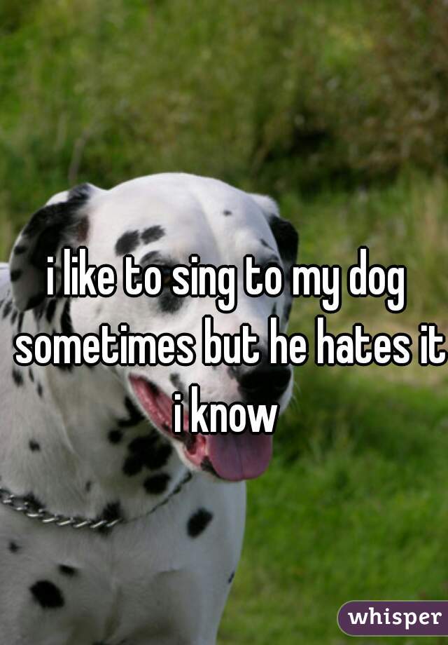 i like to sing to my dog sometimes but he hates it i know 