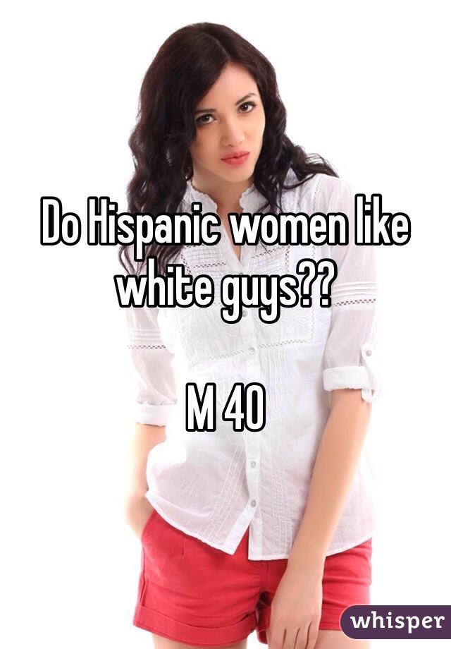 Do Hispanic women like white guys??

M 40
