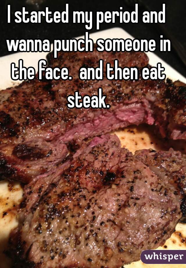 I started my period and wanna punch someone in the face.  and then eat steak.