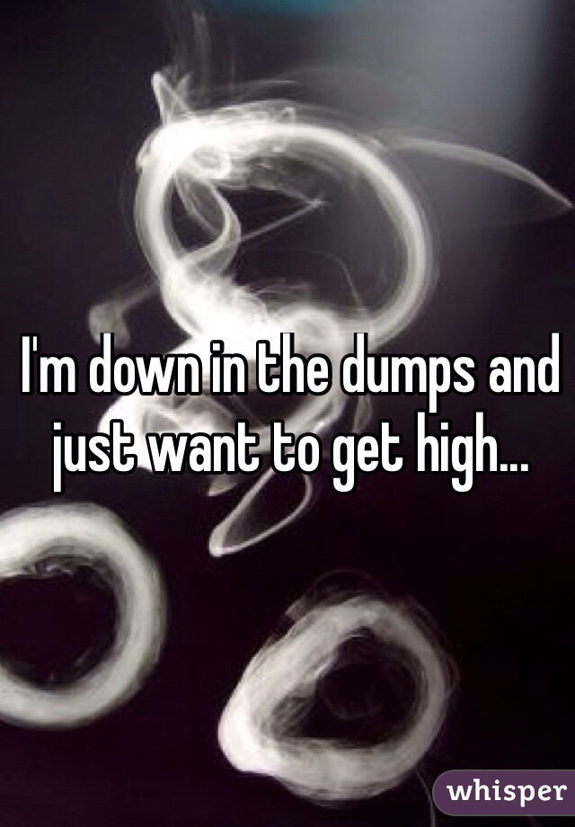 I'm down in the dumps and just want to get high...
