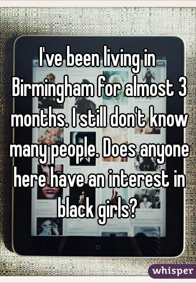 I've been living in Birmingham for almost 3 months. I still don't know many people. Does anyone here have an interest in black girls? 