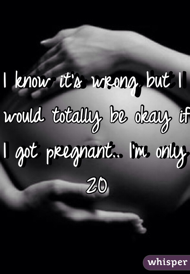 I know it's wrong but I would totally be okay if I got pregnant.. I'm only 20 
