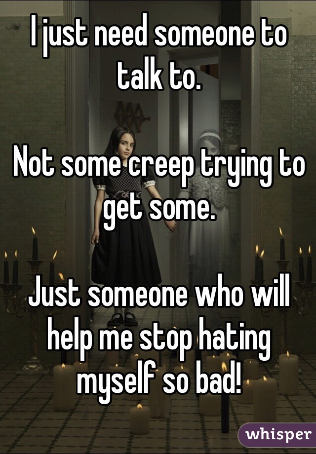 I just need someone to talk to. 

Not some creep trying to get some. 

Just someone who will help me stop hating myself so bad!