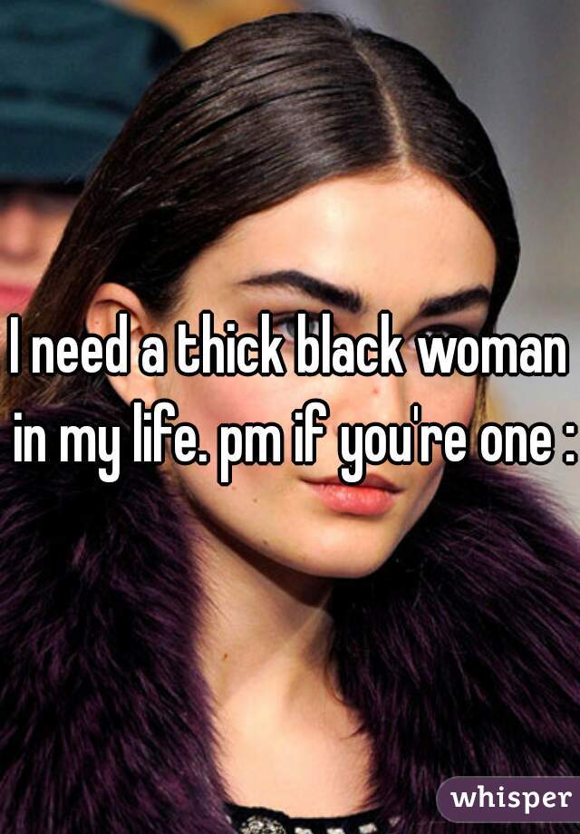 I need a thick black woman in my life. pm if you're one :)