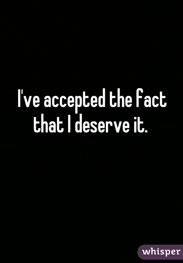 I've accepted the fact that I deserve it. 