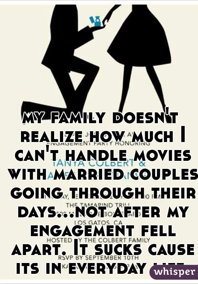 my family doesn't realize how much I can't handle movies with married couples going through their days...not after my engagement fell apart. It sucks cause its in everyday life.