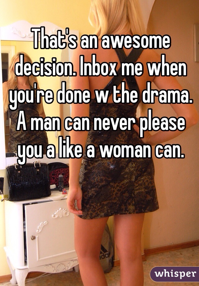 That's an awesome decision. Inbox me when you're done w the drama. A man can never please you a like a woman can. 