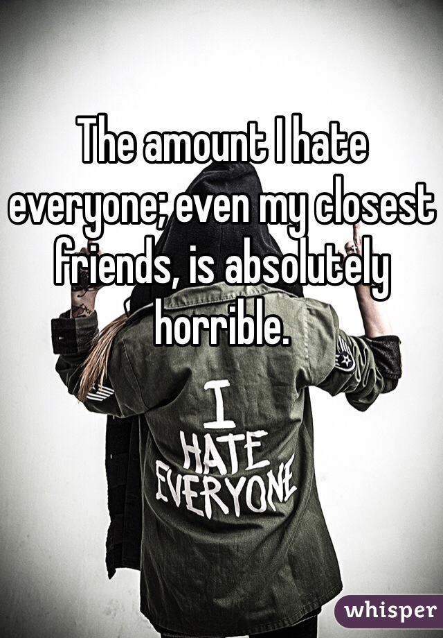 The amount I hate everyone; even my closest friends, is absolutely horrible.