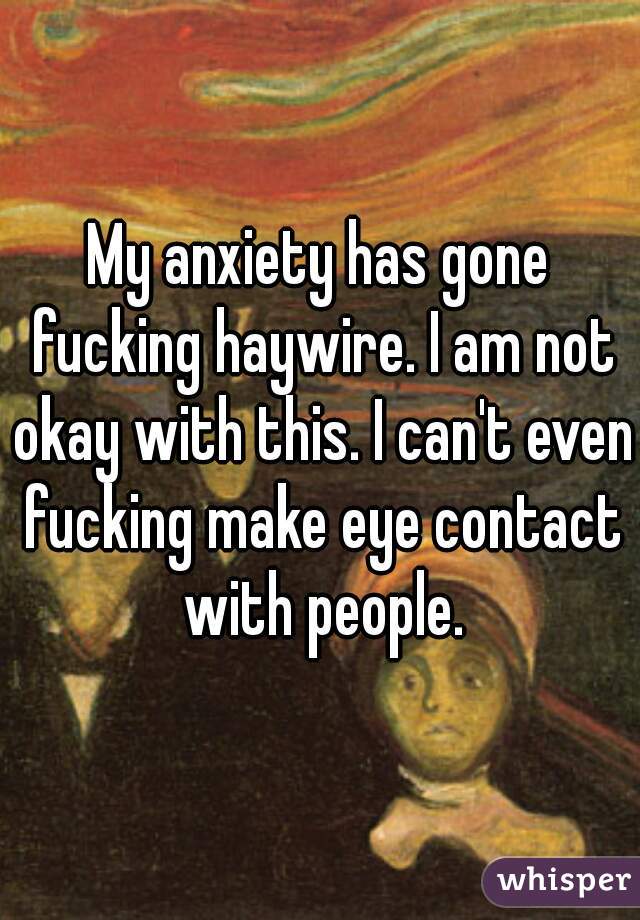 My anxiety has gone fucking haywire. I am not okay with this. I can't even fucking make eye contact with people.
