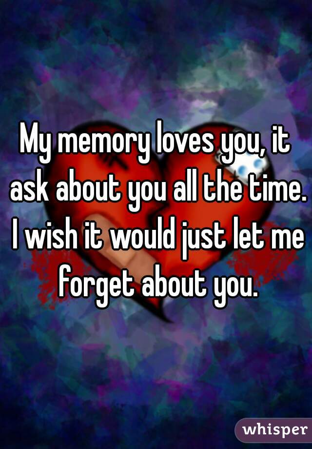 My memory loves you, it ask about you all the time. I wish it would just let me forget about you.