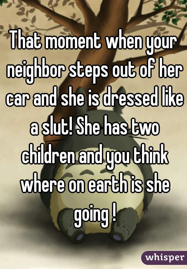 That moment when your neighbor steps out of her car and she is dressed like a slut! She has two children and you think where on earth is she going !