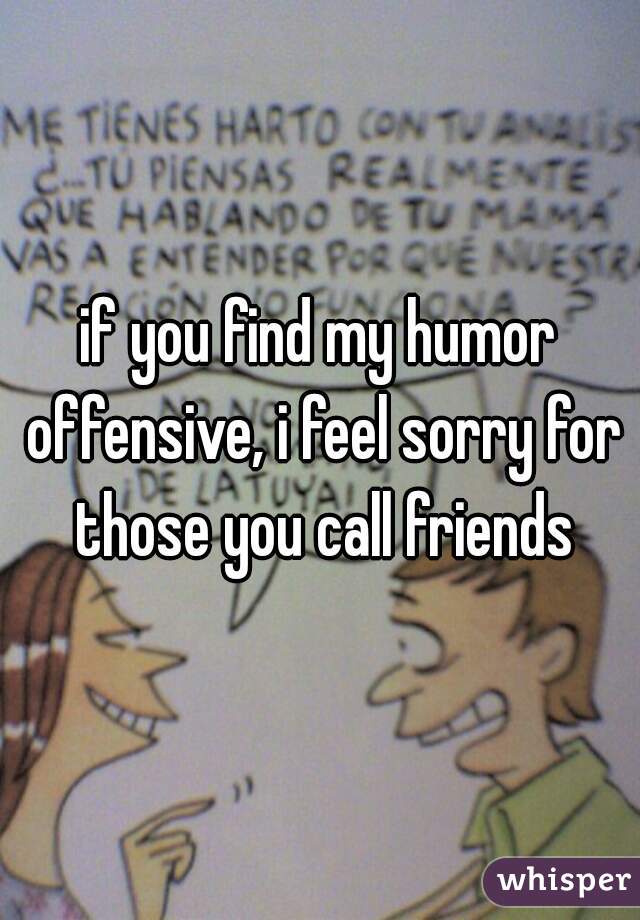 if you find my humor offensive, i feel sorry for those you call friends