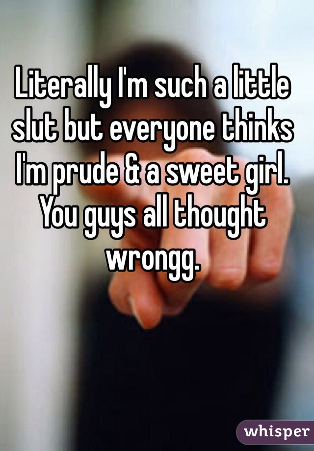 Literally I'm such a little slut but everyone thinks I'm prude & a sweet girl. You guys all thought wrongg. 