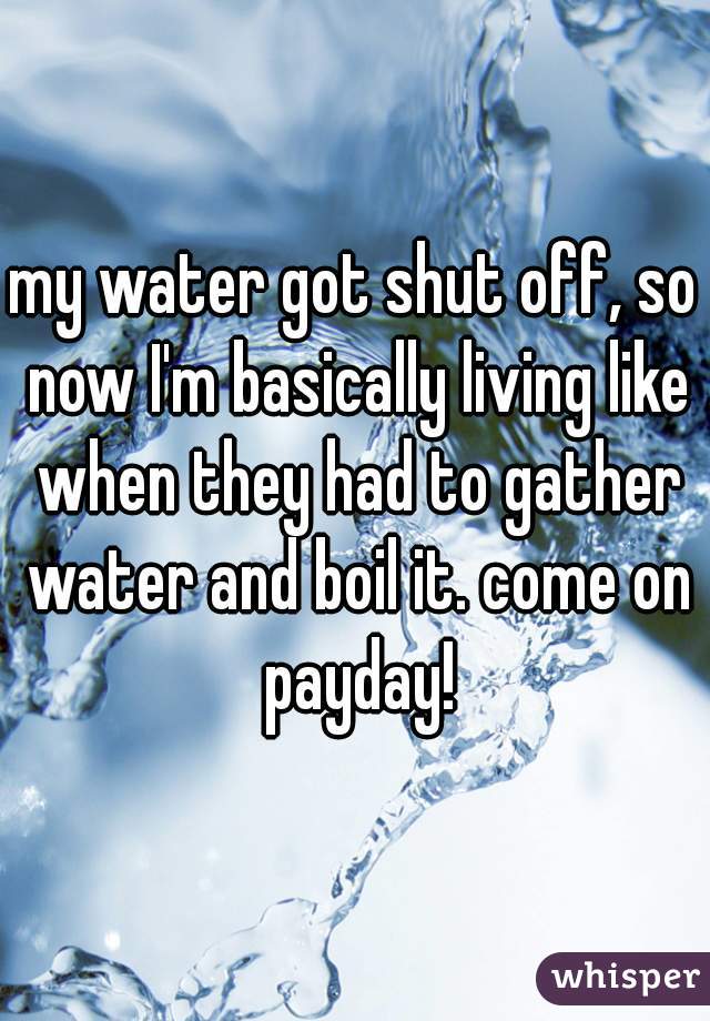 my water got shut off, so now I'm basically living like when they had to gather water and boil it. come on payday!