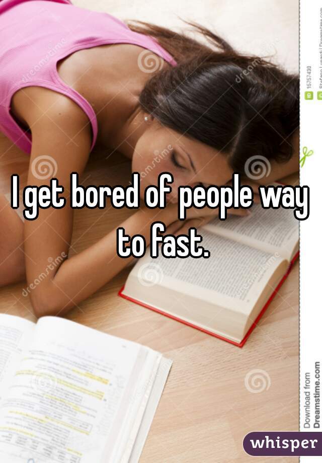 I get bored of people way to fast.