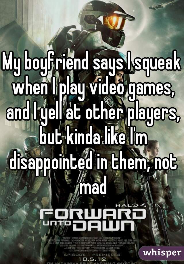 My boyfriend says I squeak when I play video games, and I yell at other players, but kinda like I'm disappointed in them, not mad