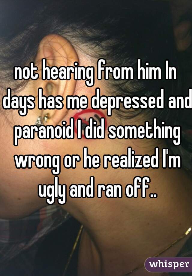 not hearing from him In days has me depressed and paranoid I did something wrong or he realized I'm ugly and ran off..