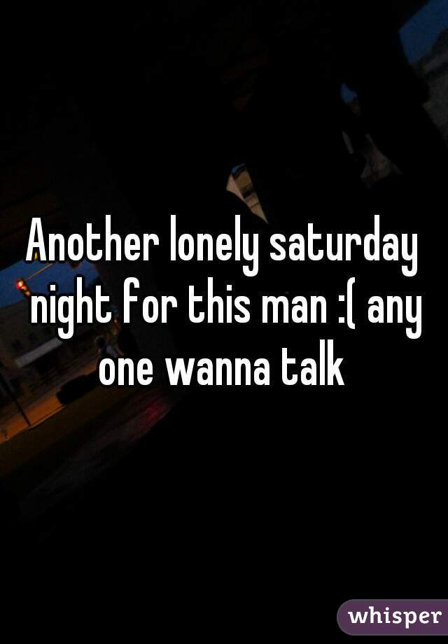 Another lonely saturday night for this man :( any one wanna talk 