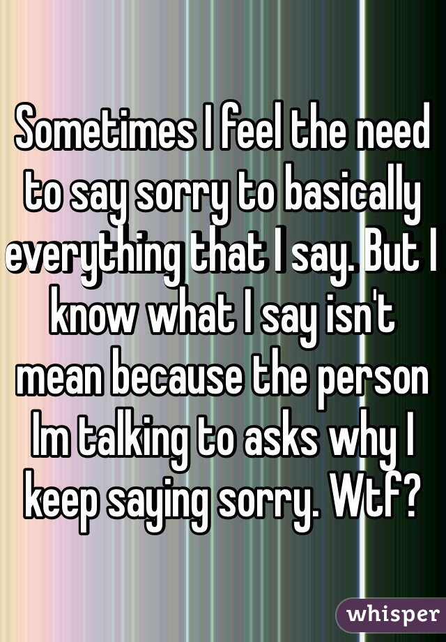 Sometimes I feel the need to say sorry to basically everything that I say. But I know what I say isn't mean because the person Im talking to asks why I keep saying sorry. Wtf?