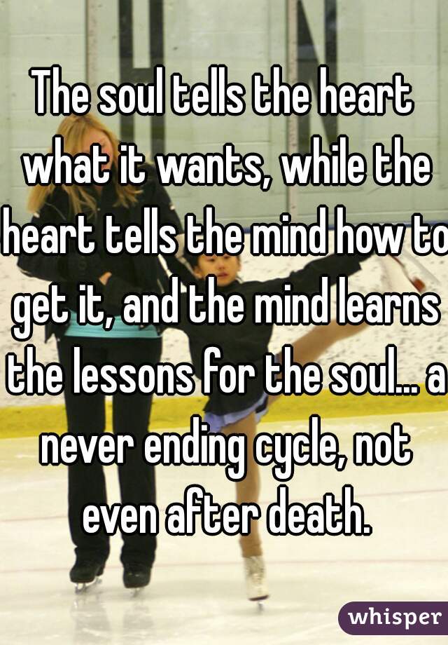The soul tells the heart what it wants, while the heart tells the mind how to get it, and the mind learns the lessons for the soul... a never ending cycle, not even after death.