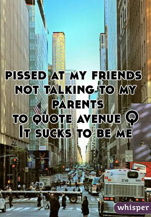 pissed at my friends 
not talking to my parents
to quote avenue Q
It sucks to be me