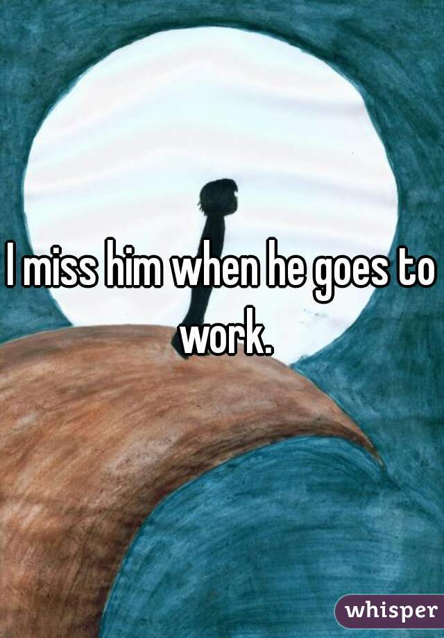 I miss him when he goes to work.