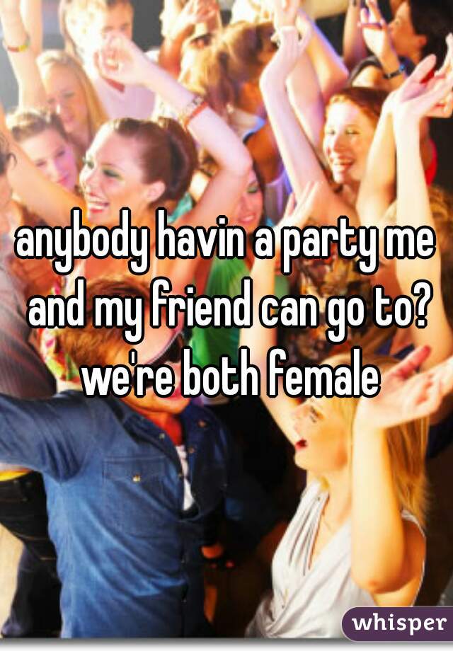 anybody havin a party me and my friend can go to? we're both female