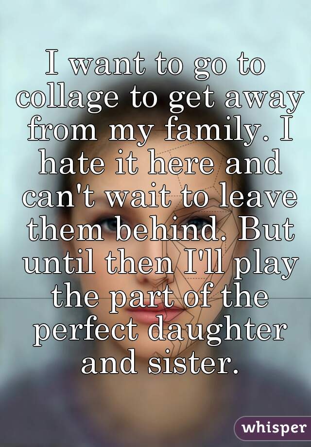 I want to go to collage to get away from my family. I hate it here and can't wait to leave them behind. But until then I'll play the part of the perfect daughter and sister.