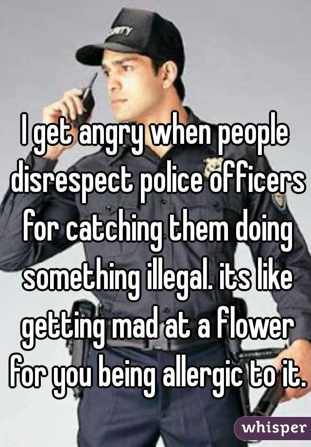 I get angry when people disrespect police officers for catching them doing something illegal. its like getting mad at a flower for you being allergic to it.