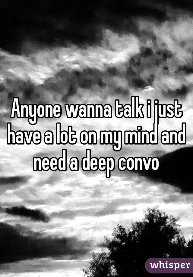 Anyone wanna talk i just have a lot on my mind and need a deep convo 