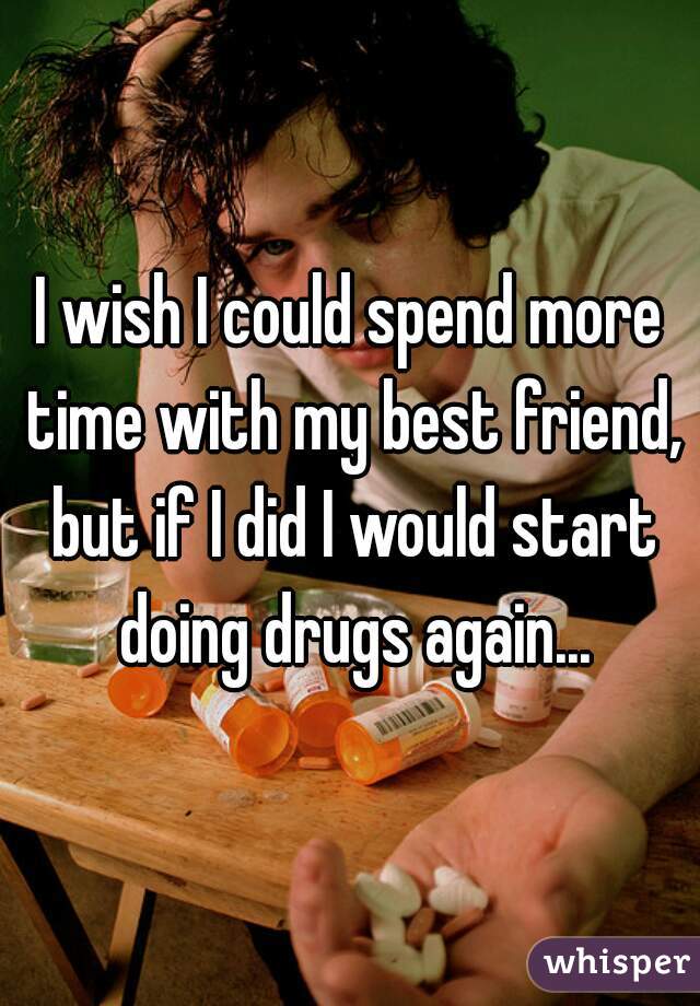 I wish I could spend more time with my best friend, but if I did I would start doing drugs again...