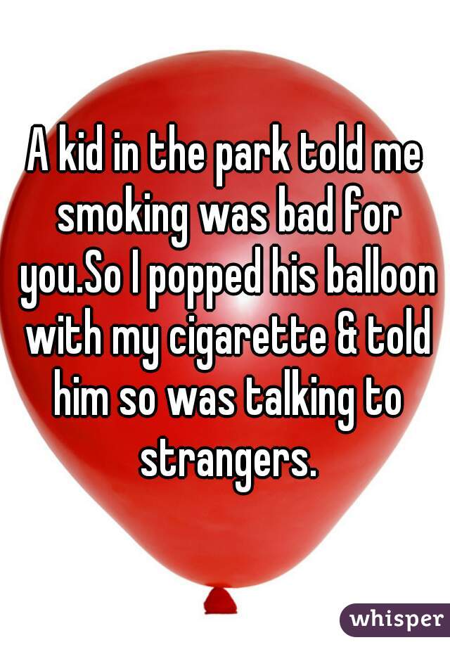 A kid in the park told me smoking was bad for you.So I popped his balloon with my cigarette & told him so was talking to strangers.