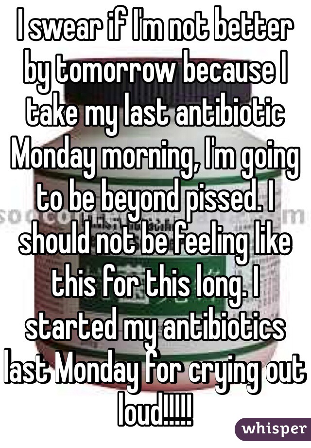 I swear if I'm not better by tomorrow because I take my last antibiotic Monday morning, I'm going to be beyond pissed. I should not be feeling like this for this long. I started my antibiotics last Monday for crying out loud!!!!!