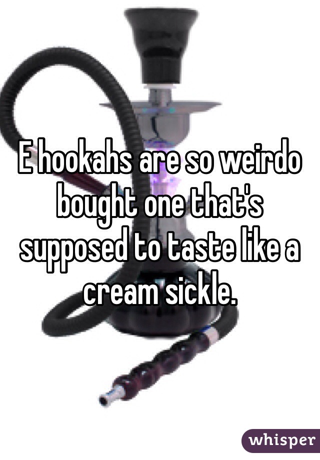 E hookahs are so weirdo bought one that's supposed to taste like a cream sickle.