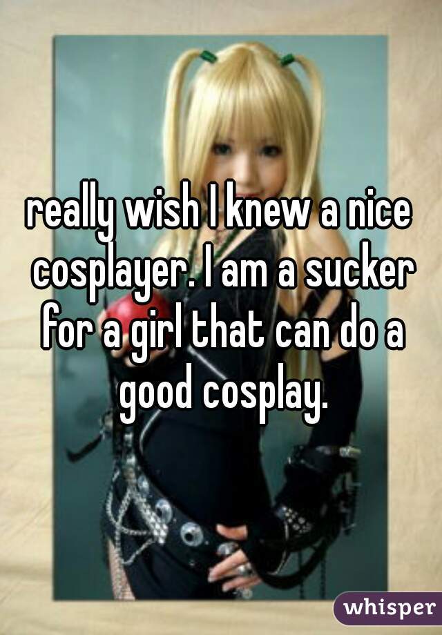really wish I knew a nice cosplayer. I am a sucker for a girl that can do a good cosplay.