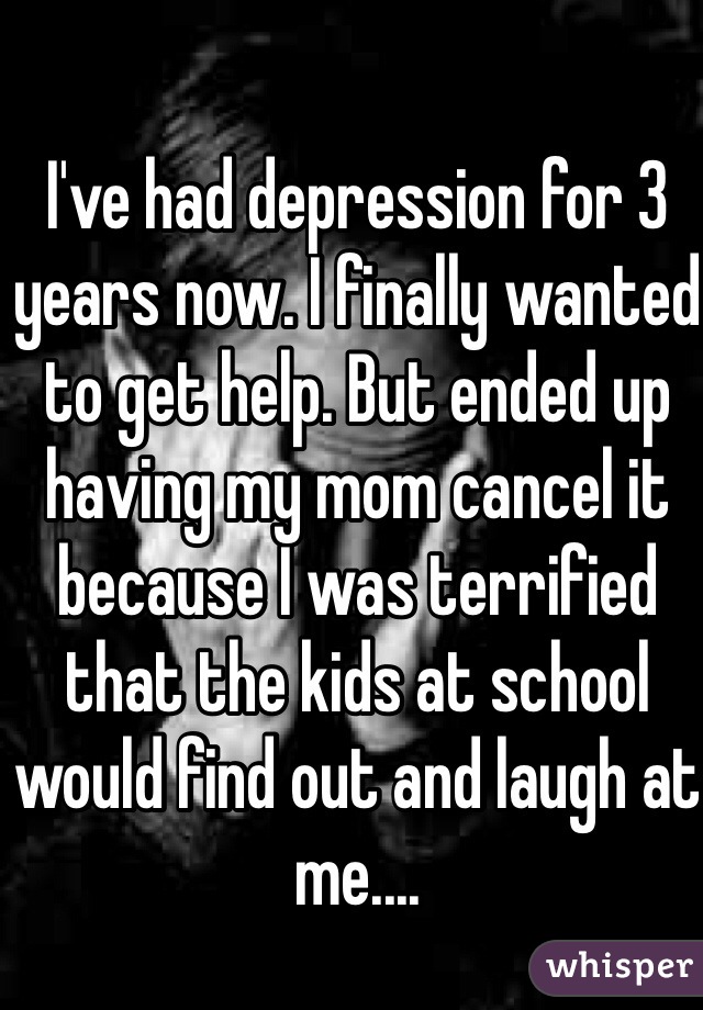 I've had depression for 3 years now. I finally wanted to get help. But ended up having my mom cancel it because I was terrified that the kids at school would find out and laugh at me.... 