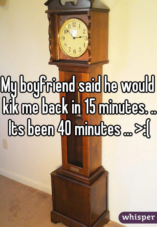 My boyfriend said he would kik me back in 15 minutes. .. Its been 40 minutes ... >:(

 