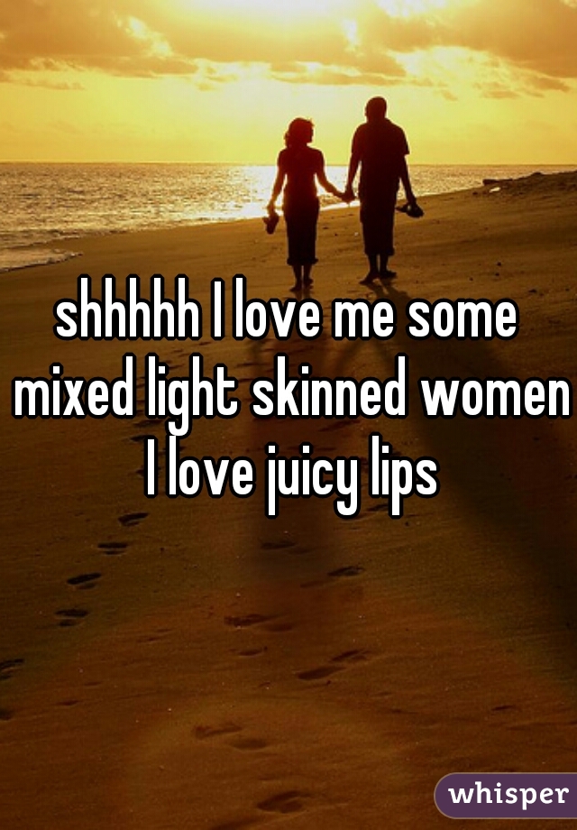 shhhhh I love me some mixed light skinned women I love juicy lips