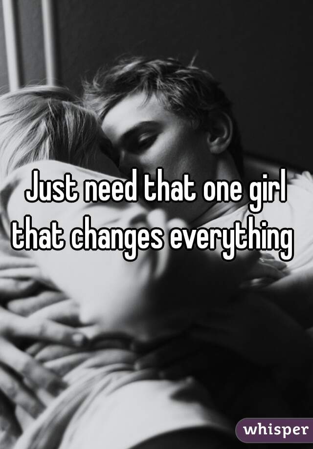 Just need that one girl that changes everything  