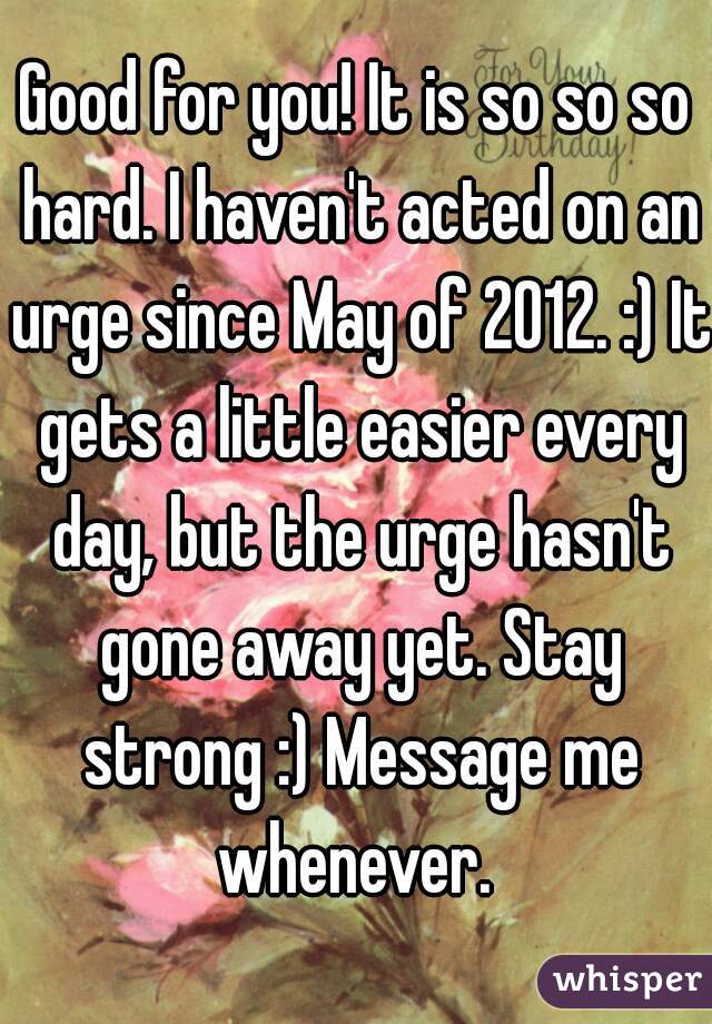 Good for you! It is so so so hard. I haven't acted on an urge since May of 2012. :) It gets a little easier every day, but the urge hasn't gone away yet. Stay strong :) Message me whenever. 