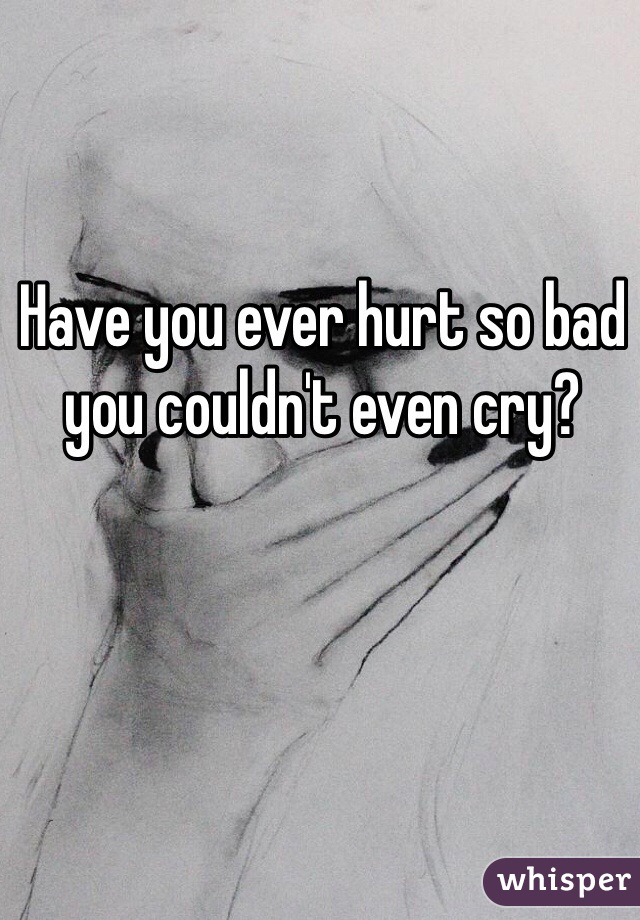 Have you ever hurt so bad you couldn't even cry?  