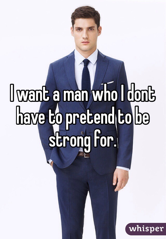 I want a man who I dont have to pretend to be strong for. 