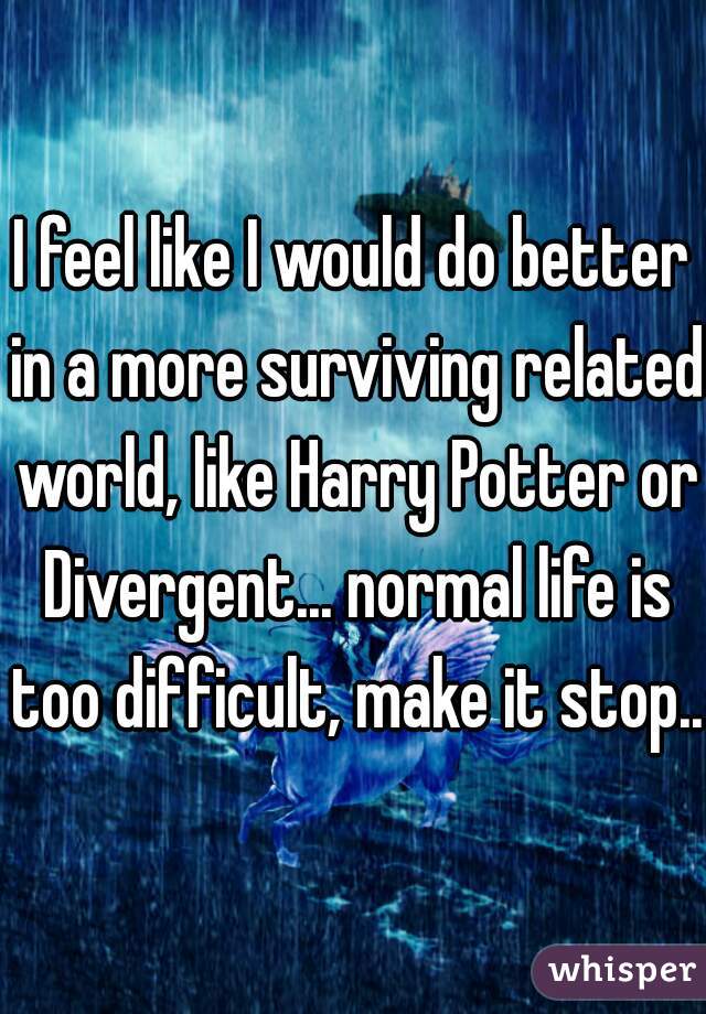 I feel like I would do better in a more surviving related world, like Harry Potter or Divergent... normal life is too difficult, make it stop...