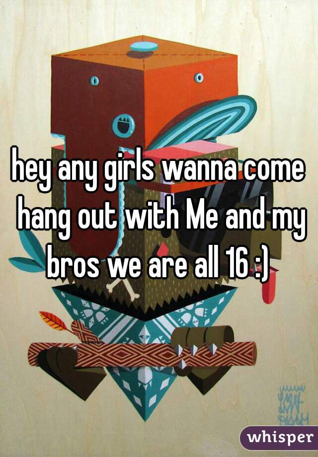 hey any girls wanna come hang out with Me and my bros we are all 16 :) 
