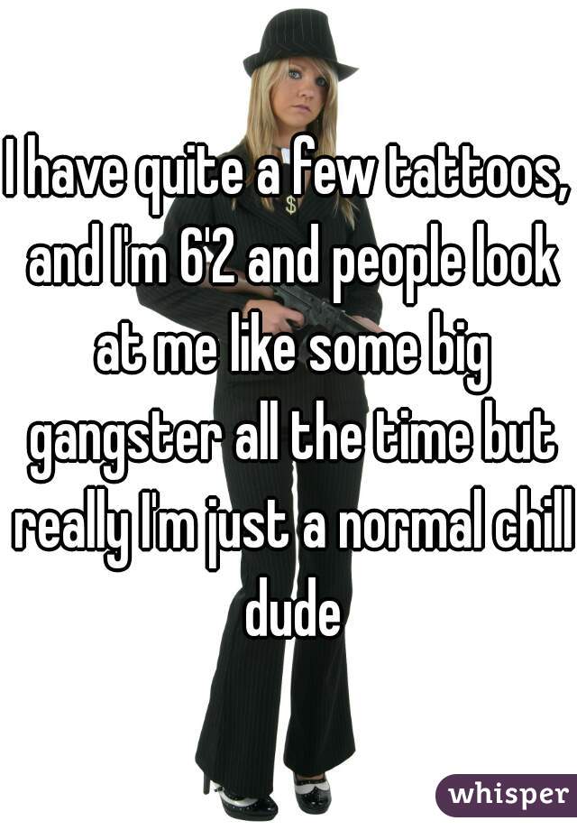I have quite a few tattoos, and I'm 6'2 and people look at me like some big gangster all the time but really I'm just a normal chill dude