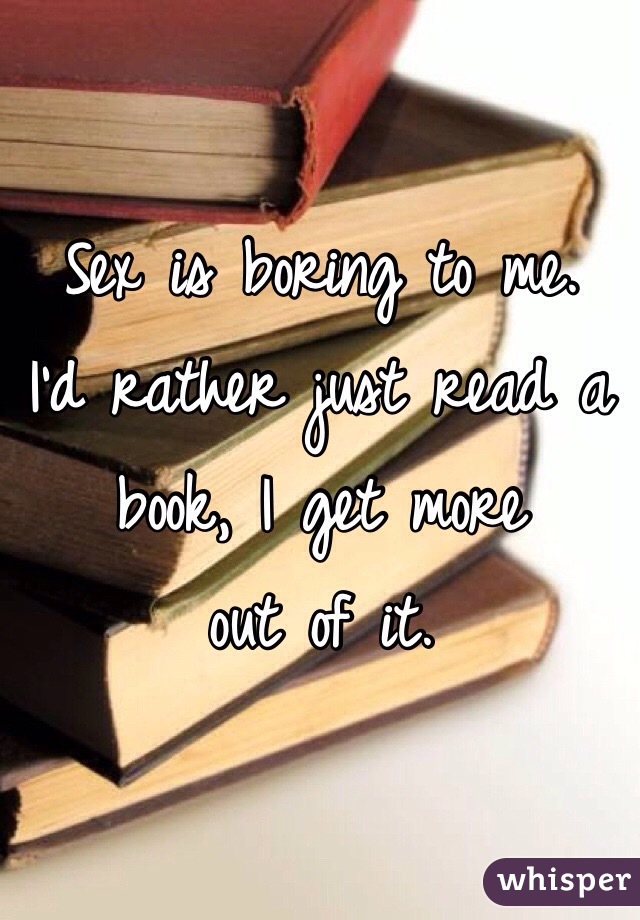 Sex is boring to me.  I'd rather just read a book, I get more
out of it.