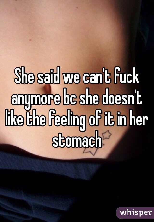 She said we can't fuck anymore bc she doesn't like the feeling of it in her stomach 
