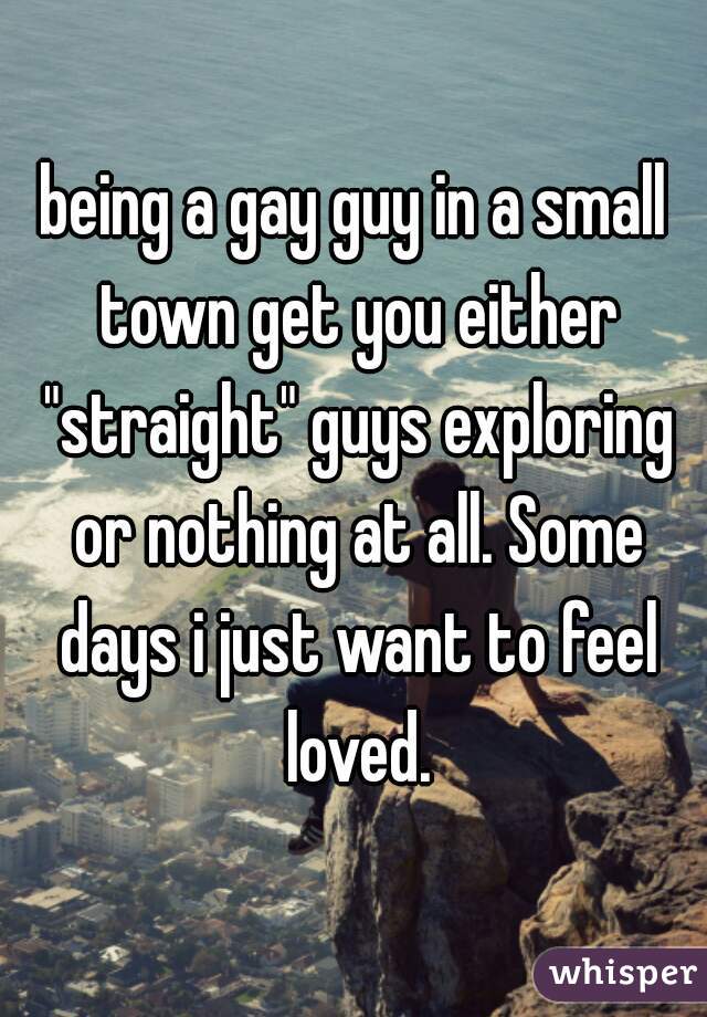 being a gay guy in a small town get you either "straight" guys exploring or nothing at all. Some days i just want to feel loved.