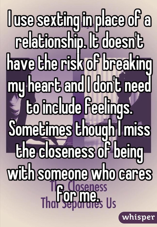 I use sexting in place of a relationship. It doesn't have the risk of breaking my heart and I don't need to include feelings. Sometimes though I miss the closeness of being with someone who cares for me. 