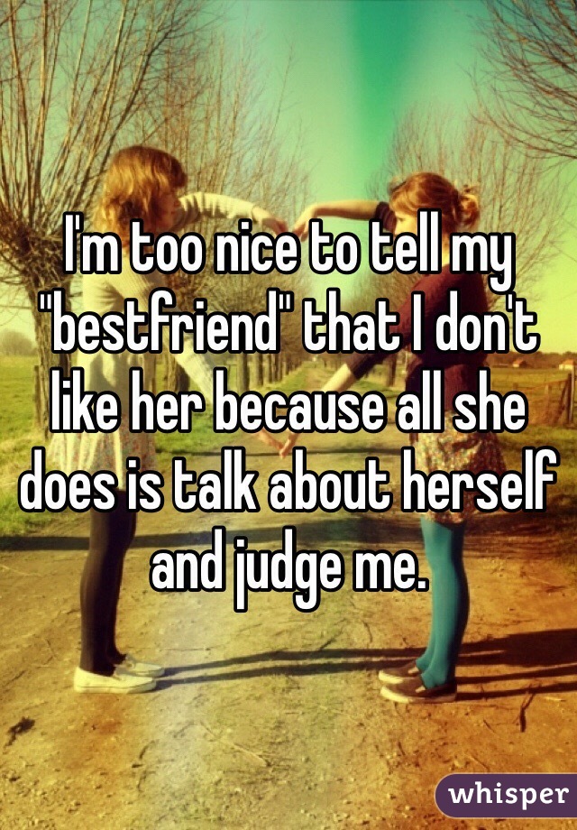 I'm too nice to tell my "bestfriend" that I don't like her because all she does is talk about herself and judge me. 